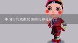 中国古代戏曲起源的几种说法？五大戏曲的由来和特点是什么？